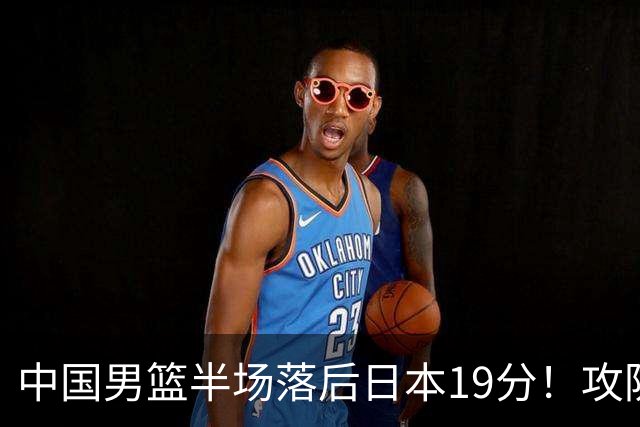 中国男篮半场落后日本19分！攻防两端被爆，郭士强毫无办法，真危险了